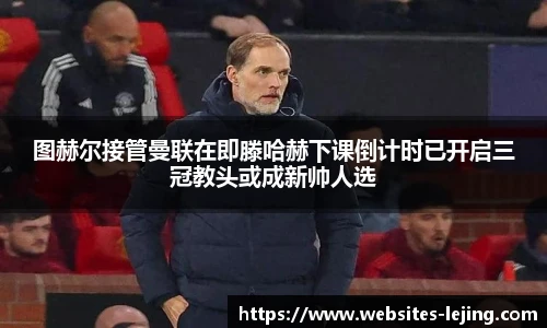 图赫尔接管曼联在即滕哈赫下课倒计时已开启三冠教头或成新帅人选