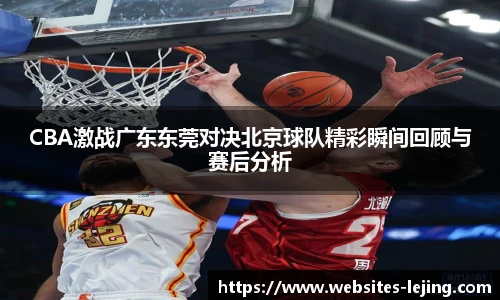 CBA激战广东东莞对决北京球队精彩瞬间回顾与赛后分析